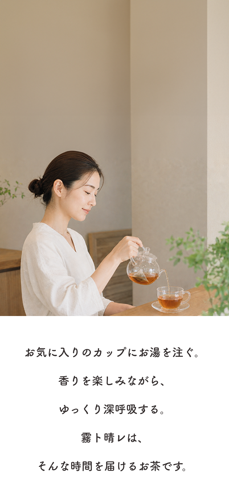 お気に入りのカップにお湯を注ぐ。香りを楽しみながら、ゆっくり深呼吸する。霧ト晴レは、そんな時間を届けるお茶です。