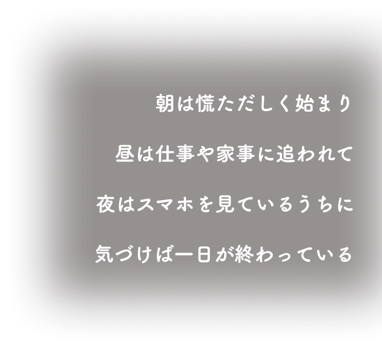 朝は慌ただしく始まり、昼は仕事や家事に追われて、夜はスマホを見ているうちに気づけば一日が終わっている