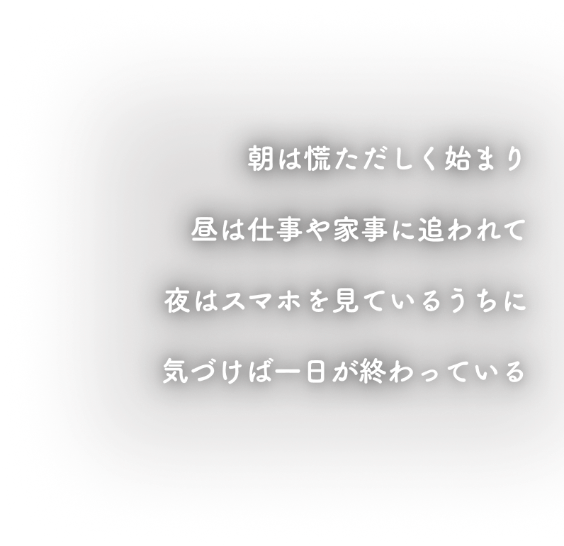 朝は慌ただしく始まり、昼は仕事や家事に追われて、夜はスマホを見ているうちに気づけば一日が終わっている